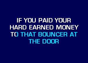 IF YOU PAID YOUR
HARD EARNED MONEY
TU THAT BOUNCER AT

THE DOOR