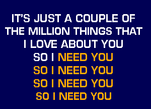 ITIS JUST A COUPLE OF
THE MILLION THINGS THAT

I LOVE ABOUT YOU
SO I NEED YOU
SO I NEED YOU

SO I NEED YOU
50 I NEED YOU