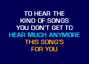 TO HEAR THE
KIND OF SONGS
YOU DON'T GET TO
HEAR MUCH ANYMORE
THIS SONG'S
FOR YOU