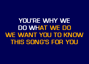 YOU'RE WHY WE
DO WHAT WE DO
WE WANT YOU TO KNOW
THIS SONG'S FOR YOU