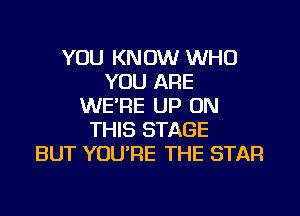 YOU KNOW WHO
YOU ARE
WE'RE UP ON
THIS STAGE
BUT YOURE THE STAR