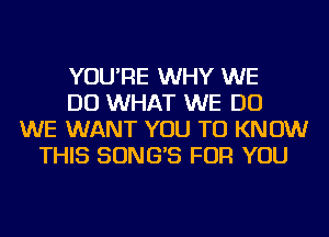 YOU'RE WHY WE
DO WHAT WE DO
WE WANT YOU TO KNOW
THIS SONG'S FOR YOU