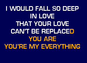 I WOULD FALL 80 DEEP
IN LOVE
THAT YOUR LOVE
CAN'T BE REPLACED
YOU ARE
YOU'RE MY EVERYTHING