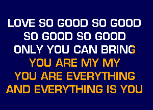 LOVE SO GOOD SO GOOD
SO GOOD SO GOOD
ONLY YOU CAN BRING
YOU ARE MY MY
YOU ARE EVERYTHING
AND EVERYTHING IS YOU