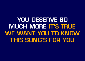 YOU DESERVE SO
MUCH MORE IT'S TRUE
WE WANT YOU TO KNOW
THIS SONG'S FOR YOU