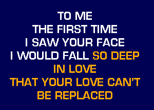 TO ME
THE FIRST TIME
I SAW YOUR FACE
I WOULD FALL 80 DEEP
IN LOVE
THAT YOUR LOVE CAN'T
BE REPLACED