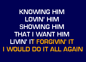 KNOUVING HIM
LOVIN' HIM
SHOWING HIM
THAT I WANT HIM
LIVIN' IT FORGIVIN' IT
I WOULD DO IT ALL AGAIN