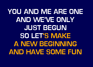 YOU AND ME ARE ONE
AND WE'VE ONLY
JUST BEGUN
SO LET'S MAKE
A NEW BEGINNING
AND HAVE SOME FUN