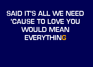 SAID ITS ALL WE NEED
'CAUSE TO LOVE YOU
WOULD MEAN
EVERYTHING