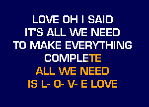 LOVE OH I SAID
ITS ALL WE NEED
TO MAKE EVERYTHING
COMPLETE
ALL WE NEED
IS L- 0- V- E LOVE