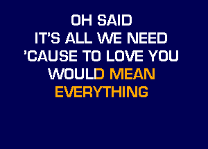 0H SAID
ITS ALL WE NEED
'CAUSE TO LOVE YOU
WOULD MEAN
EVERYTHING