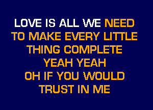 LOVE IS ALL WE NEED
TO MAKE EVERY LITI'LE
THING COMPLETE
YEAH YEAH
0H IF YOU WOULD
TRUST IN ME
