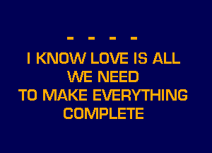 I KNOW LOVE IS ALL
WE NEED
TO MAKE EVERYTHING
COMPLETE