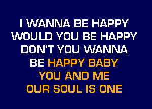 I WANNA BE HAPPY
WOULD YOU BE HAPPY
DON'T YOU WANNA
BE HAPPY BABY
YOU AND ME
OUR SOUL IS ONE