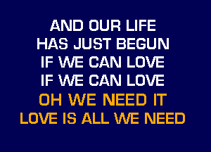 AND OUR LIFE
HAS JUST BEGUN
IF WE CAN LOVE
IF WE CAN LOVE

0H WE NEED IT
LOVE IS ALL WE NEED