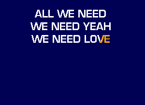 ALL WE NEED
WE NEED YEAH
WE NEED LOVE