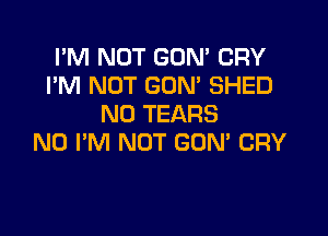 I'M NOT GON' CRY
I'M NOT GON' SHED
N0 TEARS

N0 I'M NOT GUM CRY
