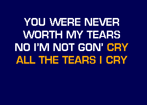 YOU WERE NEVER
WORTH MY TEARS
N0 I'M NOT GON' CRY
ALL THE TEARS I CRY