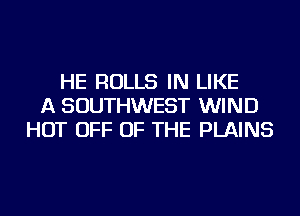 HE ROLLS IN LIKE
A SOUTHWEST WIND
HOT OFF OF THE PLAINS