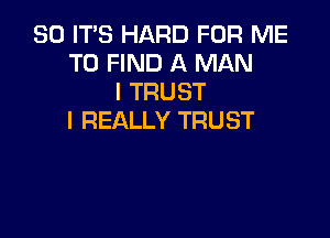 SO ITS HARD FOR ME
TO FIND A MAN
I TRUST

I REALLY TRUST