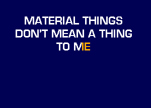 MATERIAL THINGS
DON'T MEAN A THING
TO ME