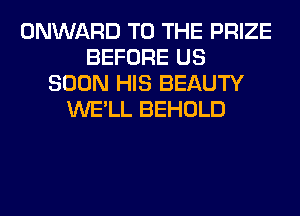 ONWARD TO THE PRIZE
BEFORE US
SOON HIS BEAUTY
WE'LL BEHOLD