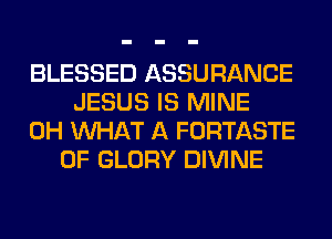 BLESSED ASSURANCE
JESUS IS MINE
0H WHAT A FORTASTE
0F GLORY DIVINE