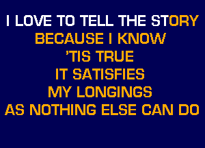 I LOVE TO TELL THE STORY
BECAUSE I KNOW
'TIS TRUE
IT SATISFIES
MY LONGINGS
AS NOTHING ELSE CAN DO