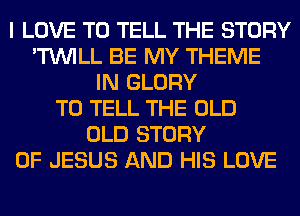 I LOVE TO TELL THE STORY
'TUVILL BE MY THEME
IN GLORY
TO TELL THE OLD
OLD STORY
OF JESUS AND HIS LOVE