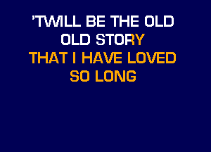 'TVVILL BE THE OLD
OLD STORY
THAT I HAVE LOVED

SO LONG
