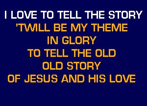 I LOVE TO TELL THE STORY
'TUVILL BE MY THEME
IN GLORY
TO TELL THE OLD
OLD STORY
OF JESUS AND HIS LOVE