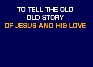 TO TELL THE OLD
OLD STORY
OF JESUS AND HIS LOVE