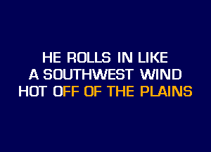 HE ROLLS IN LIKE
A SOUTHWEST WIND
HOT OFF OF THE PLAINS