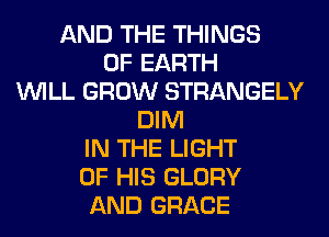 AND THE THINGS
0F EARTH
WILL GROW STRANGELY
DIM
IN THE LIGHT
OF HIS GLORY
AND GRACE