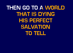 THEN GO TO A WORLD
THAT IS DYING
HIS PERFECT

SALVATI ON
TO TELL