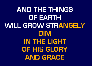 AND THE THINGS
0F EARTH
WILL GROW STRANGELY
DIM
IN THE LIGHT
OF HIS GLORY
AND GRACE