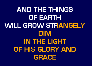 AND THE THINGS
0F EARTH
WILL GROW STRANGELY
DIM
IN THE LIGHT
OF HIS GLORY AND
GRACE