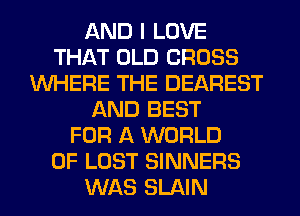 AND I LOVE
THAT OLD CROSS
WHERE THE DEAREST
AND BEST
FOR A WORLD
OF LOST SINNERS
WAS SLAIN