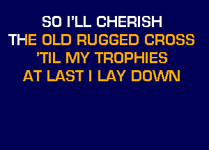 SO I'LL CHERISH
THE OLD RUGGED CROSS
'TIL MY TROPHIES
AT LAST I LAY DOWN