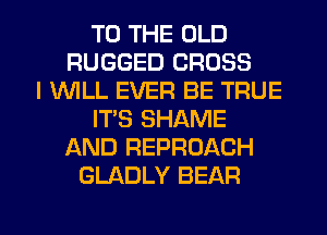 TO THE OLD
RUGGED CROSS
I 1WILL EVER BE TRUE
ITS SHAME
AND REPROACH
GLADLY BEAR