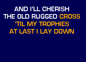 AND I'LL CHERISH
THE OLD RUGGED CROSS
'TIL MY TROPHIES
AT LAST I LAY DOWN