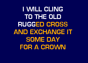 I 1WILL CLING
TO THE OLD
RUGGED CROSS
AND EXCHANGE IT
SOME DAY
FOR A CROWN