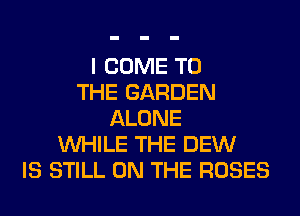 I COME TO
THE GARDEN
ALONE
WHILE THE DEW
IS STILL ON THE ROSES