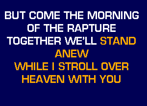 BUT COME THE MORNING
OF THE RAPTURE
TOGETHER WE'LL STAND
ANEW
WHILE I STROLL OVER
HEAVEN WITH YOU