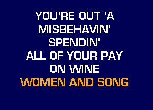YOU'RE OUT 'A
MISBEHAVIM
SPENDIN'

ALL OF YOUR PAY
0N WINE
WOMEN AND SONG