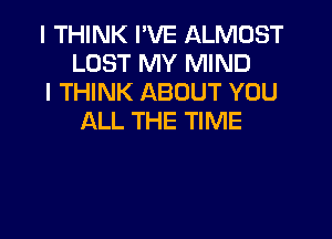 I THINK I'VE ALMOST
LOST MY MIND

I THINK ABOUT YOU
ALL THE TIME