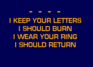 I KEEP YOUR LETTERS
I SHOULD BURN
I WEAR YOUR RING
I SHOULD RETURN
