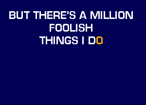 BUT THERE'S A MILLION
FOOLISH
THINGS I DO