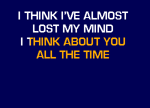 I THINK I'VE ALMOST
LOST MY MIND

I THINK ABOUT YOU
ALL THE TIME