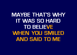 MAYBE THATB WHY
IT WAS 30 HARD
TO BELIEVE
WHEN YOU SMILED
AND SAID TO ME